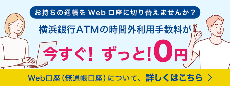 お持ちの通帳をWeb口座に切り替えませんか？ 横浜銀行ATMの時間外利用手数料が今すぐ！ずっと！0円 Web口座（無通帳口座）について、詳しくはこちら