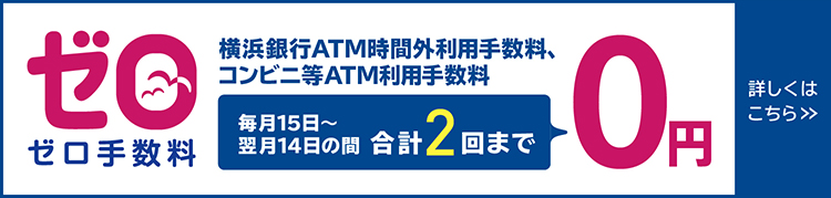 ゼロ手数料　横浜銀行ATM時間外利用手数料、コンビニ等ATM利用手数料　毎月15日～翌月14日の間 合計2回まで0円　詳しくはこちら