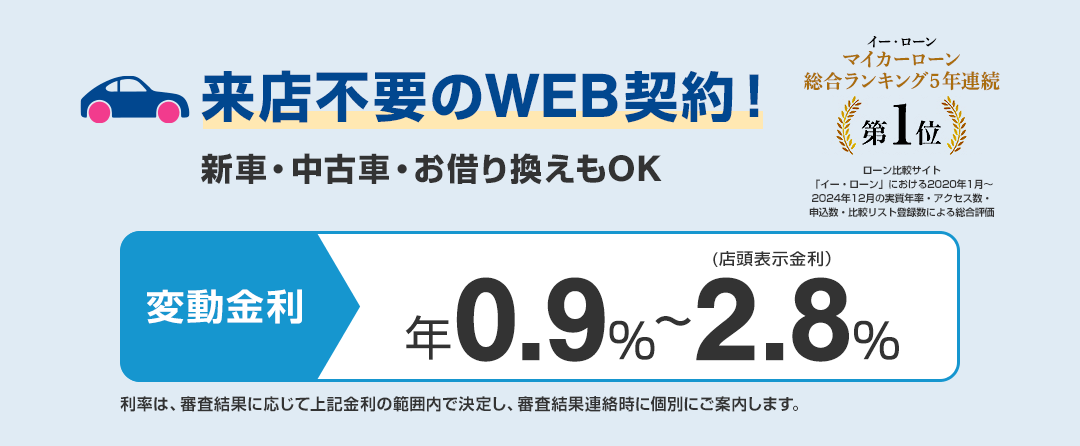 来店不要のWEB契約! 新車・中古車・お借り換えもOK 変動金利 年0.9%~2.8%(店頭表示金利) 利率は、審査結果に応じて上記金利の範囲内で決定し、審査結果連絡時に個別にご案内します。 「イー・ローン マーカーローン 総合ランキング5年連続第1位」 ローン比較サイト「イー・ローン」における2020年1月~2024年12月の実質年率・アクセス数・申込数・比較リスト登録数による総合評価