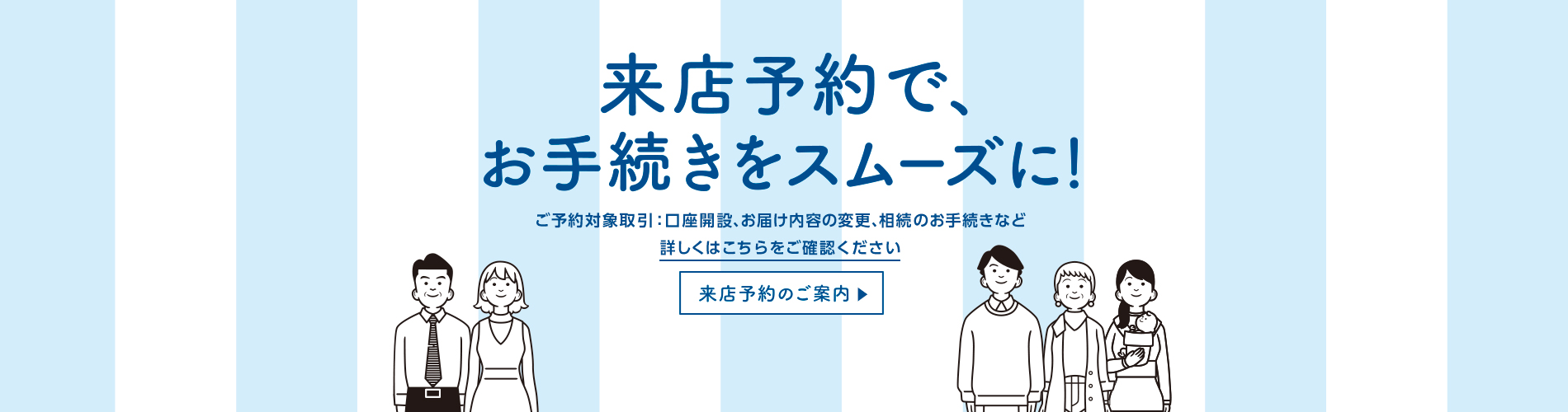 来店予約で、お手続きをスムーズに！　ご予約対象取引：口座開設、お届け内容の変更、相続のお手続きなど　詳しくはこちらをご確認ください　来店予約のご案内