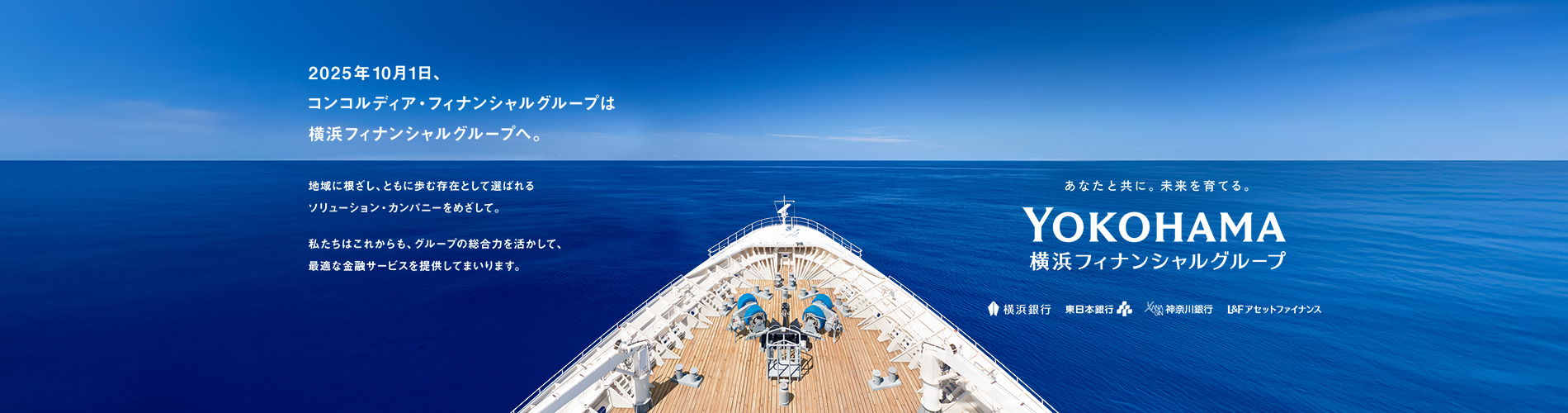 2025年10月1日、コンコルディア・フィナンシャルグループは横浜フィナンシャルグループへ。 地域に根ざし、ともに歩む存在として選ばれるソリューション・カンパニーをめざして。 私たちはこれからも、グループの総合力を活かして、最適な金融サービスを提供してまいります。 あなたと共に。未来を育てる。 YOKOHAMA 横浜フィナンシャルグループ 横浜銀行 東日本銀行 神奈川銀行 L&Fアセットファイナンス